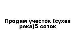 Продам участок (сухая река)5 соток 